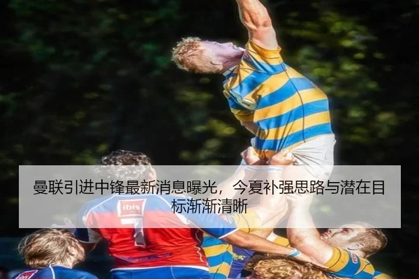 曼联引进中锋最新消息曝光，今夏补强思路与潜在目标渐渐清晰